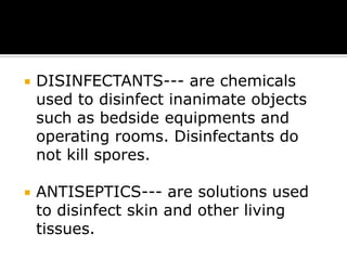

DISINFECTANTS--- are chemicals
used to disinfect inanimate objects
such as bedside equipments and
operating rooms. Disinfectants do
not kill spores.



ANTISEPTICS--- are solutions used
to disinfect skin and other living
tissues.

 