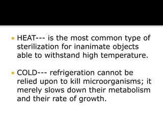 

HEAT--- is the most common type of
sterilization for inanimate objects
able to withstand high temperature.



COLD--- refrigeration cannot be
relied upon to kill microorganisms; it
merely slows down their metabolism
and their rate of growth.

 