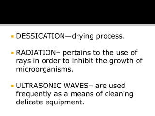 

DESSICATION—drying process.



RADIATION– pertains to the use of
rays in order to inhibit the growth of
microorganisms.



ULTRASONIC WAVES– are used
frequently as a means of cleaning
delicate equipment.

 