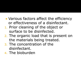 Various factors affect the efficiency
or effectiveness of a disinfectant.
1. Prior cleaning of the object or
surface to be disinfected.
2. The organic load that is present on
the materials being treated.
3. The concentration of the
disinfectant.
4. The bioburden


 