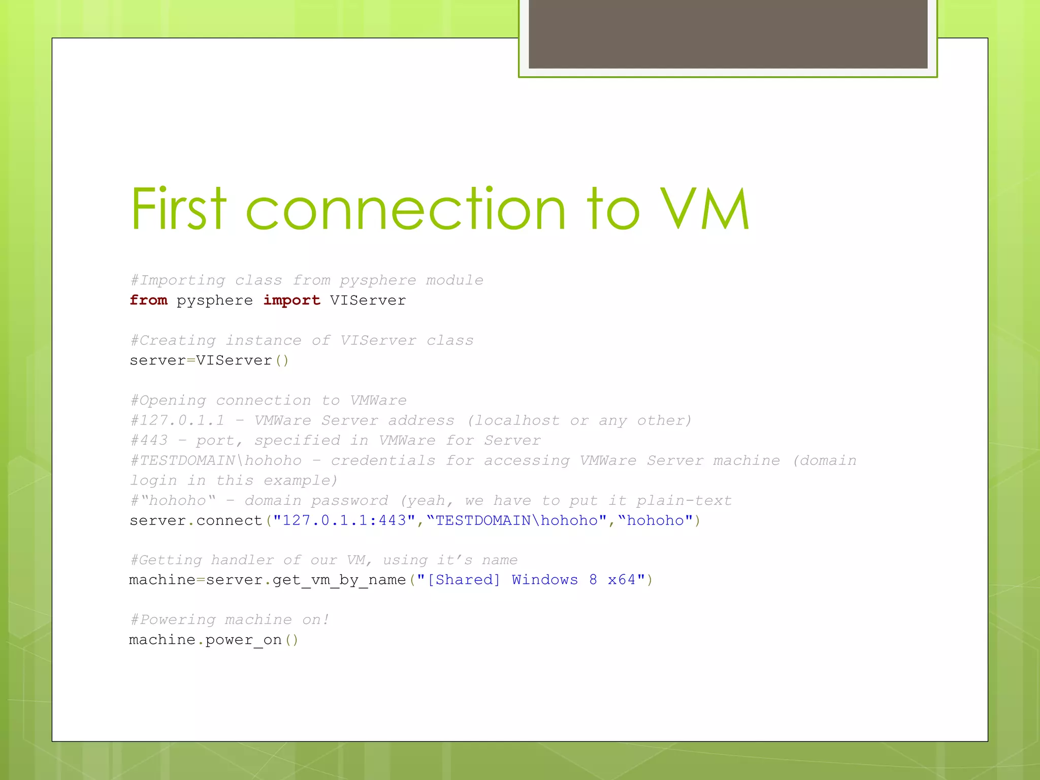 First connection to VM
#Importing class from pysphere module
from pysphere import VIServer
#Creating instance of VIServer class
server=VIServer()
#Opening connection to VMWare
#127.0.1.1 – VMWare Server address (localhost or any other)
#443 – port, specified in VMWare for Server
#TESTDOMAINhohoho – credentials for accessing VMWare Server machine (domain
login in this example)
#“hohoho“ – domain password (yeah, we have to put it plain-text
server.connect("127.0.1.1:443",“TESTDOMAINhohoho",“hohoho")
#Getting handler of our VM, using it’s name
machine=server.get_vm_by_name("[Shared] Windows 8 x64")
#Powering machine on!
machine.power_on()
 