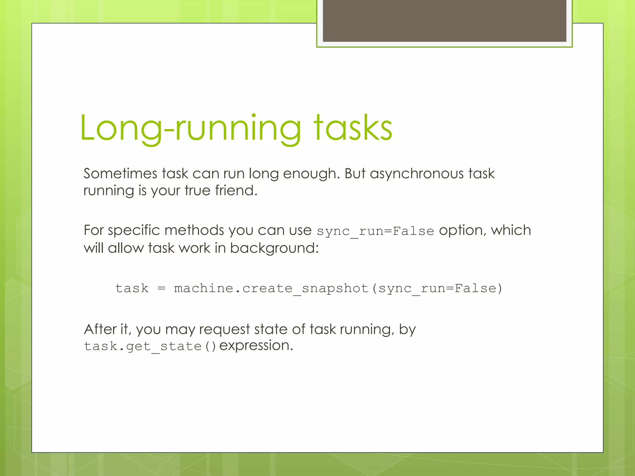 Long-running tasks
Sometimes task can run long enough. But asynchronous task
running is your true friend.
For specific methods you can use sync_run=False option, which
will allow task work in background:
task = machine.create_snapshot(sync_run=False)
After it, you may request state of task running, by
task.get_state()expression.
 