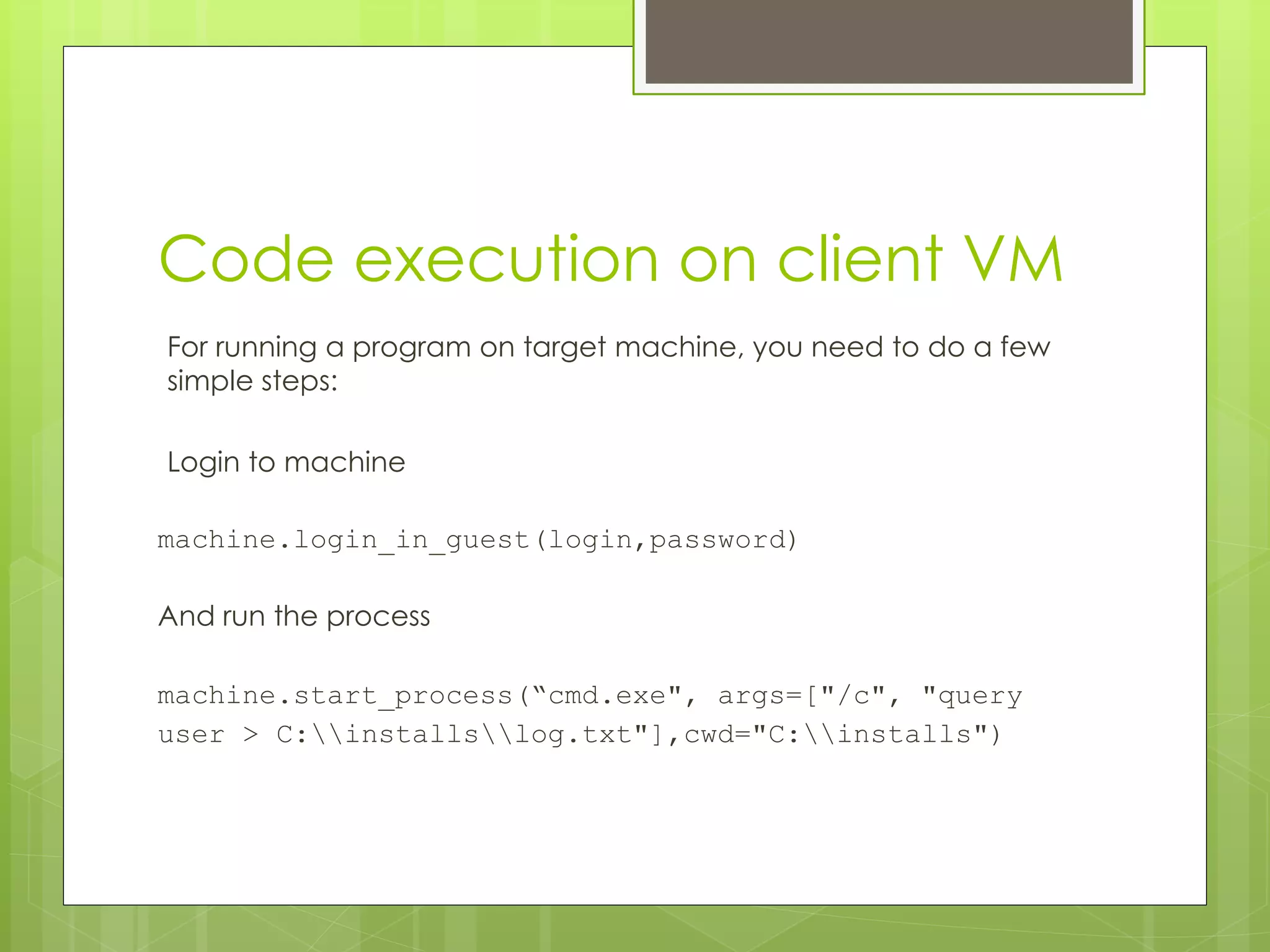Code execution on client VM
For running a program on target machine, you need to do a few
simple steps:
Login to machine
machine.login_in_guest(login,password)
And run the process
machine.start_process(“cmd.exe", args=["/c", "query
user > C:installslog.txt"],cwd="C:installs")
 
