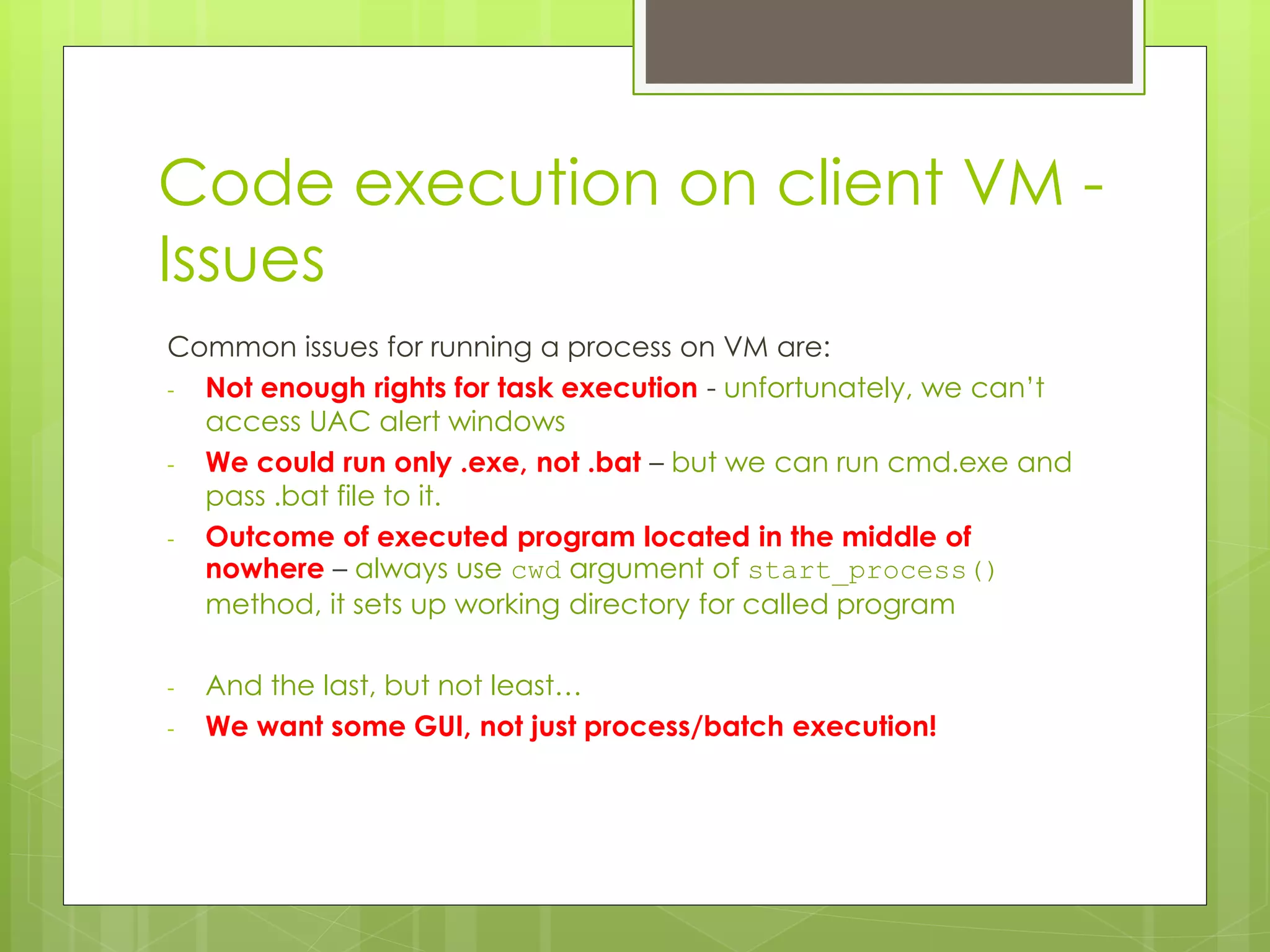 Code execution on client VM -
Issues
Common issues for running a process on VM are:
- Not enough rights for task execution - unfortunately, we can’t
access UAC alert windows
- We could run only .exe, not .bat – but we can run cmd.exe and
pass .bat file to it.
- Outcome of executed program located in the middle of
nowhere – always use cwd argument of start_process()
method, it sets up working directory for called program
- And the last, but not least…
- We want some GUI, not just process/batch execution!
 