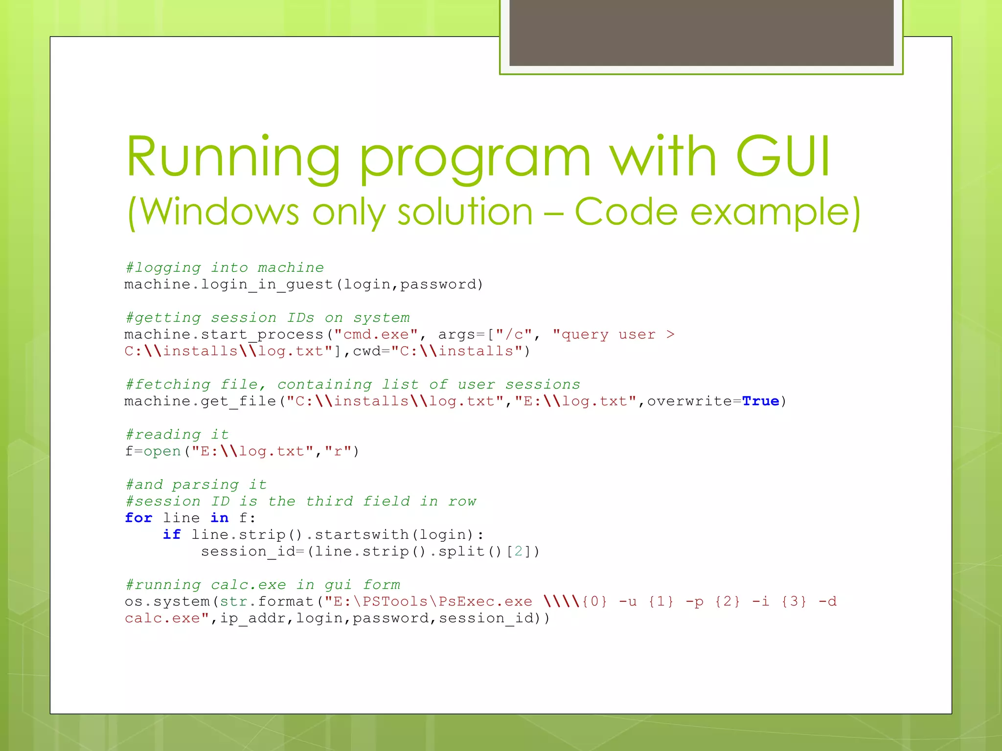 Running program with GUI
(Windows only solution – Code example)
#logging into machine
machine.login_in_guest(login,password)
#getting session IDs on system
machine.start_process("cmd.exe", args=["/c", "query user >
C:installslog.txt"],cwd="C:installs")
#fetching file, containing list of user sessions
machine.get_file("C:installslog.txt","E:log.txt",overwrite=True)
#reading it
f=open("E:log.txt","r")
#and parsing it
#session ID is the third field in row
for line in f:
if line.strip().startswith(login):
session_id=(line.strip().split()[2])
#running calc.exe in gui form
os.system(str.format("E:PSToolsPsExec.exe {0} -u {1} -p {2} -i {3} -d
calc.exe",ip_addr,login,password,session_id))
 