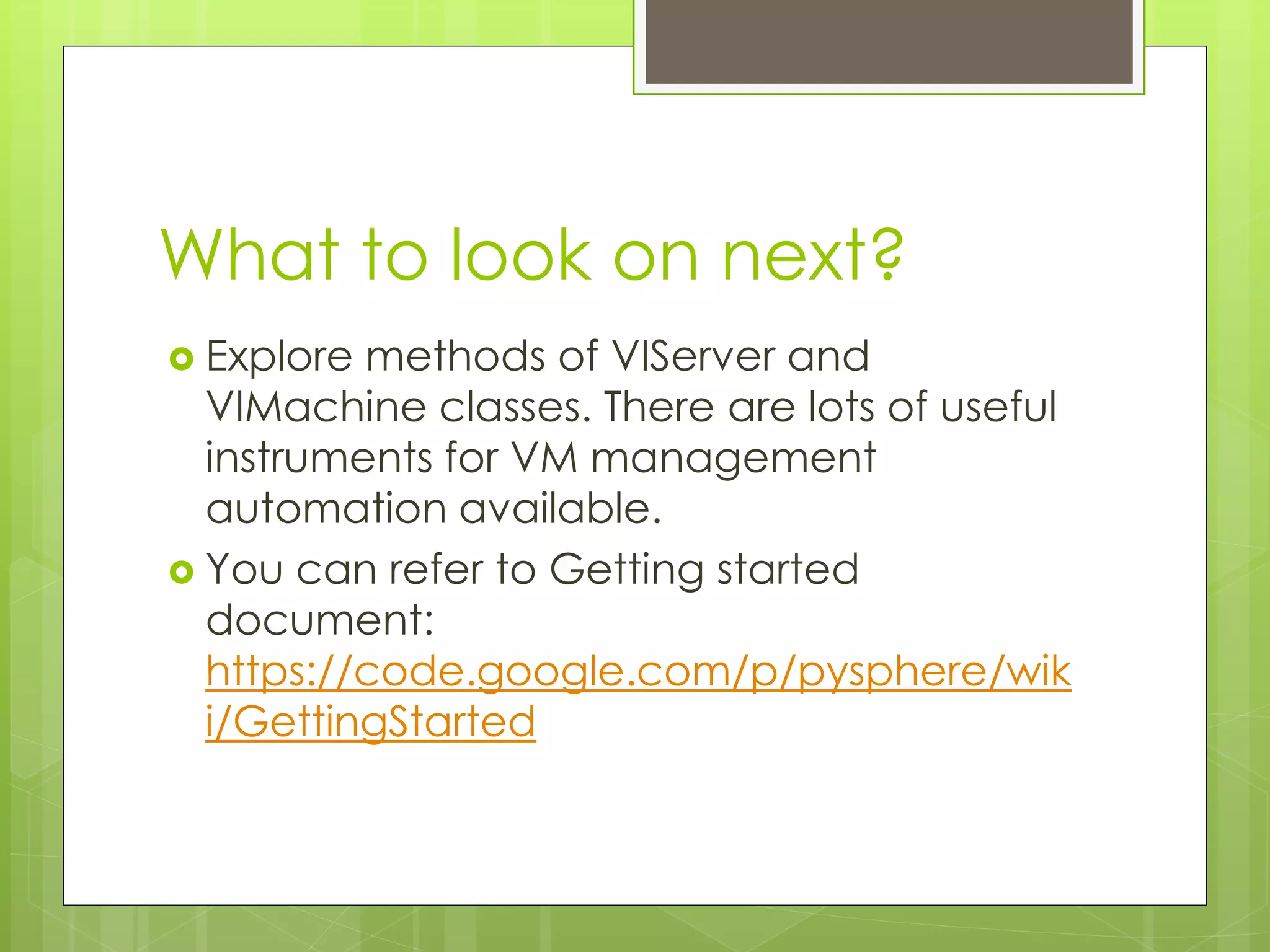 What to look on next?
 Explore methods of VIServer and
VIMachine classes. There are lots of useful
instruments for VM management
automation available.
 You can refer to Getting started
document:
https://code.google.com/p/pysphere/wik
i/GettingStarted
 