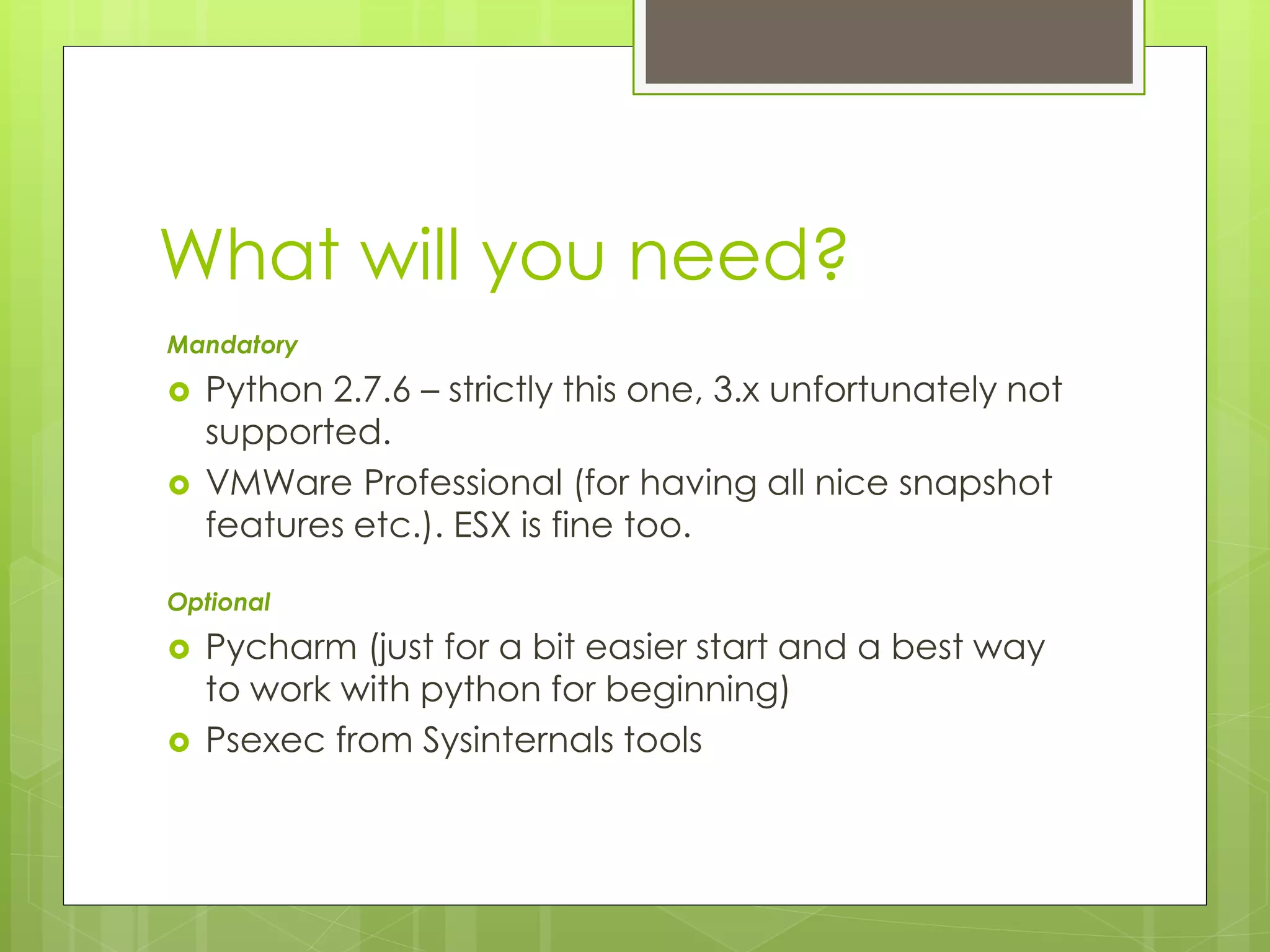 What will you need?
Mandatory
 Python 2.7.6 – strictly this one, 3.x unfortunately not
supported.
 VMWare Professional (for having all nice snapshot
features etc.). ESX is fine too.
Optional
 Pycharm (just for a bit easier start and a best way
to work with python for beginning)
 Psexec from Sysinternals tools
 