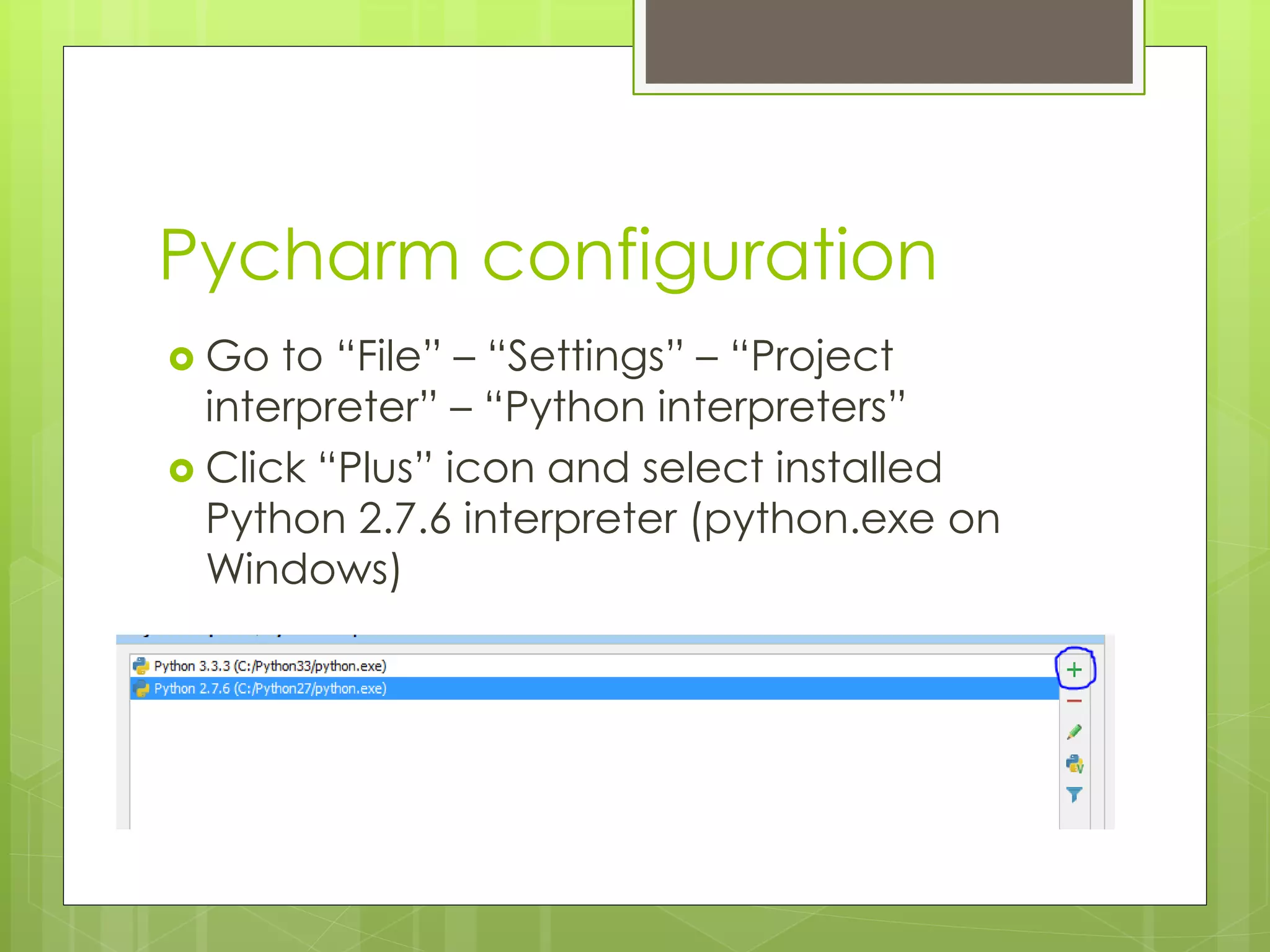 Pycharm configuration
 Go to “File” – “Settings” – “Project
interpreter” – “Python interpreters”
 Click “Plus” icon and select installed
Python 2.7.6 interpreter (python.exe on
Windows)
 