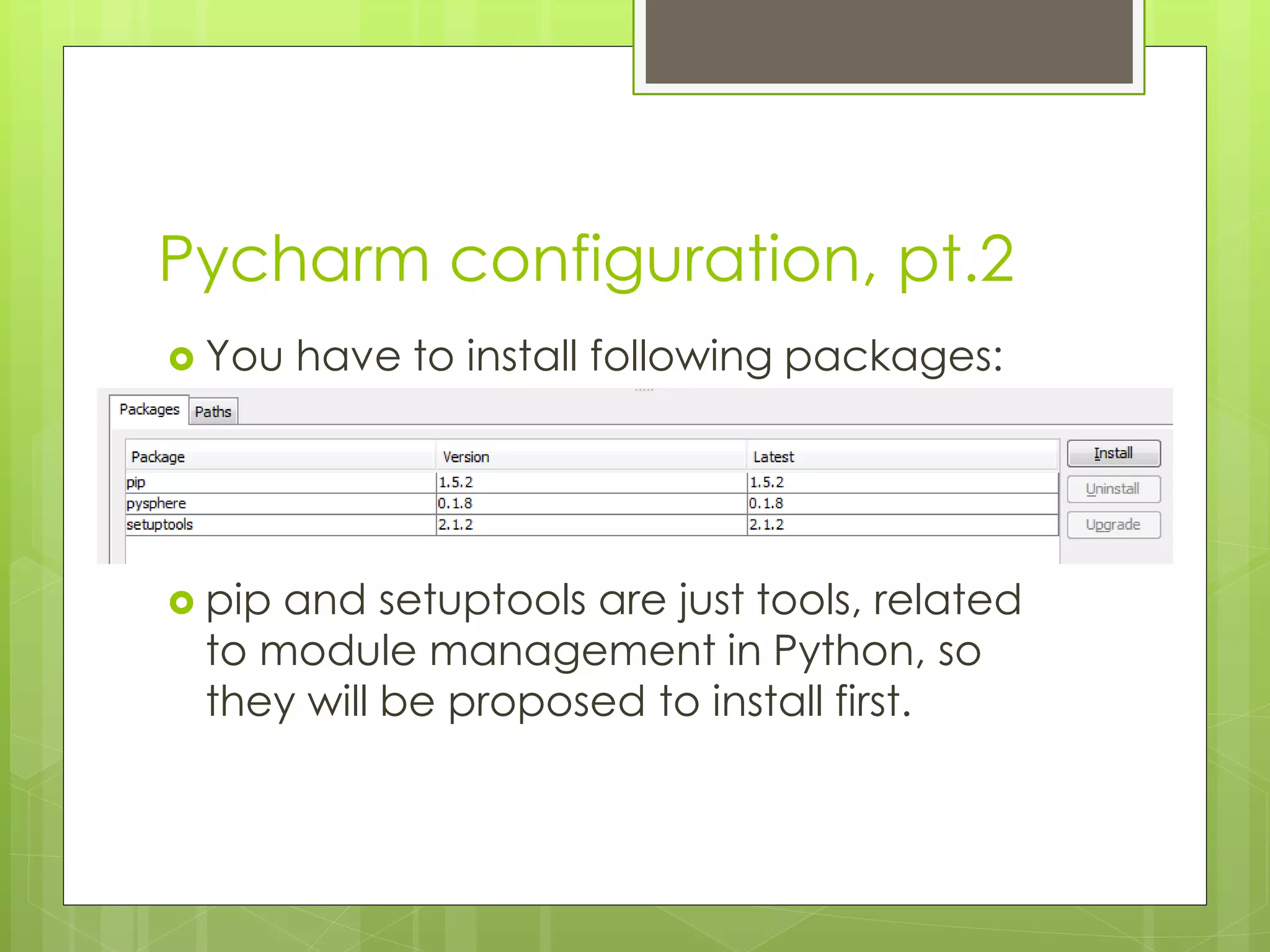 Pycharm configuration, pt.2
 You have to install following packages:
 pip and setuptools are just tools, related
to module management in Python, so
they will be proposed to install first.
 