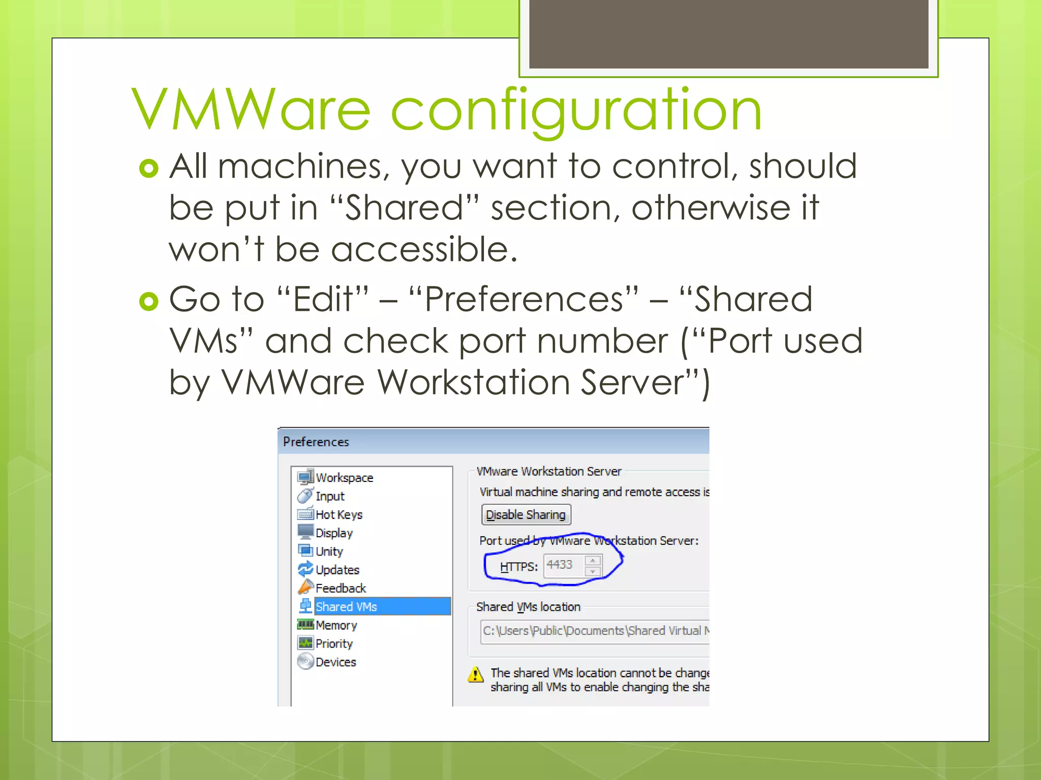 VMWare configuration
 All machines, you want to control, should
be put in “Shared” section, otherwise it
won’t be accessible.
 Go to “Edit” – “Preferences” – “Shared
VMs” and check port number (“Port used
by VMWare Workstation Server”)
 
