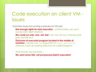Code execution on client VM -
Issues
Common issues for running a process on VM are:
- Not enough rights for task execution - unfortunately, we can’t
access UAC alert windows
- We could run only .exe, not .bat – but we can run cmd.exe and
pass .bat file to it.
- Outcome of executed program located in the middle of
nowhere – always use cwd argument of start_process()
method, it sets up working directory for called program
- And the last, but not least…
- We want some GUI, not just process/batch execution!
 