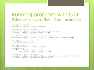 Running program with GUI
(Windows only solution – Code example)
#logging into machine
machine.login_in_guest(login,password)
#getting session IDs on system
machine.start_process("cmd.exe", args=["/c", "query user >
C:installslog.txt"],cwd="C:installs")
#fetching file, containing list of user sessions
machine.get_file("C:installslog.txt","E:log.txt",overwrite=True)
#reading it
f=open("E:log.txt","r")
#and parsing it
#session ID is the third field in row
for line in f:
if line.strip().startswith(login):
session_id=(line.strip().split()[2])
#running calc.exe in gui form
os.system(str.format("E:PSToolsPsExec.exe {0} -u {1} -p {2} -i {3} -d
calc.exe",ip_addr,login,password,session_id))
 