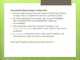 You should always keep in mind, that:
 All your logins-passwords are stored in plain-text (there’s
no easy way to implement domain authentication)
 On ESX extended VM statuses (all, except POWERED
ON, POWERED OFF and SUSPENDED might be
unavailable)
 VM properties might be cached, therefore, use
from_cache=False argument, if you want to see them
updated
 Ip_address property returns only one IP address, use
net property to get info about all adapters
And don’t forget to disconnect from server 
 