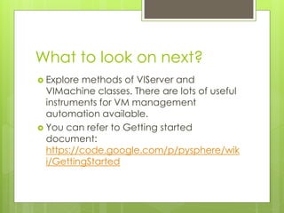 What to look on next?
 Explore methods of VIServer and
VIMachine classes. There are lots of useful
instruments for VM management
automation available.
 You can refer to Getting started
document:
https://code.google.com/p/pysphere/wik
i/GettingStarted
 