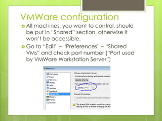 VMWare configuration
 All machines, you want to control, should
be put in “Shared” section, otherwise it
won’t be accessible.
 Go to “Edit” – “Preferences” – “Shared
VMs” and check port number (“Port used
by VMWare Workstation Server”)
 