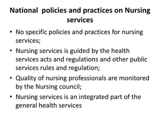National policies and practices on Nursing
services
• No specific policies and practices for nursing
services;
• Nursing services is guided by the health
services acts and regulations and other public
services rules and regulation;
• Quality of nursing professionals are monitored
by the Nursing council;
• Nursing services is an integrated part of the
general health services

 