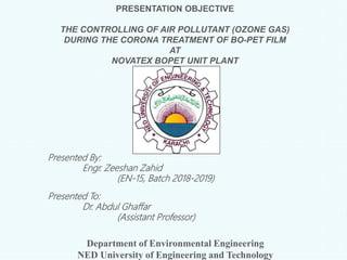 PRESENTATION OBJECTIVE
THE CONTROLLING OF AIR POLLUTANT (OZONE GAS)
DURING THE CORONA TREATMENT OF BO-PET FILM
AT
NOVATEX BOPET UNIT PLANT
Presented By:
Engr. Zeeshan Zahid
(EN-15, Batch 2018-2019)
Presented To:
Dr. Abdul Ghaffar
(Assistant Professor)
Department of Environmental Engineering
NED University of Engineering and Technology
 