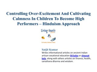 Controlling Over-Excitement And Cultivating
Calmness In Children To Become High
Performers – Hinduism Approach
Satjit Kumar
Writes informational articles on ancient Indian
artisan vocational education 64 kalas or chausat
kala, along with others articles on finance, health,
sanathana dharma and wisdom.
 
