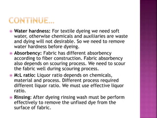  Water hardness: For textile dyeing we need soft
water, otherwise chemicals and auxiliaries are waste
and dying will not desirable. So we need to remove
water hardness before dyeing.
 Absorbency: Fabric has different absorbency
according to fiber construction. Fabric absorbency
also depends on scouring process. We need to scour
the fabric well during scouring process.
 M:L ratio: Liquor ratio depends on chemicals,
material and process. Different process required
different liquor ratio. We must use effective liquor
ratio.
 Rinsing: After dyeing rinsing wash must be perform
effectively to remove the unfixed dye from the
surface of fabric.
 