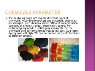  Textile dyeing processes require different types of
chemicals. According to process and materials, chemicals
are changed. Such chemicals have different concentration,
company of origin, strength, chemical structure. For
uniform dyeing need to utilize pure chemicals. Batter
chemicals give performance as well as low cost. As a result
dyeing cost will high. We can determine purity of chemicals
by titration process.
 