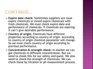  Expire date check: Sometimes suppliers are issue
expire chemicals or mixed expire chemicals with
fresh chemicals. We must check expire date and
performance of chemicals. If chemicals are expiring
it can’t give desirable performance.
 Country of origin: Chemicals have different
properties according to country of origin. According
to country of origin chemical parameter will change.
So we must check country of origin according to
previous performance.
 Concentration & strength check: In market we can
got chemicals in different concentration. But we
need to cheek this for our safety and quest. We also
need to check the strength of chemicals. We can
check these by titration or ph measurement process.
 