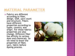  Fabrics are different
according to fiber,
design, GSM, yarn count
and structure. Fibers
have different
properties according to
types, country, and
origin. For those fabrics
properties are also
change. Different fiber
has affinity to various
dyes and chemicals. So
we need to know the
properties of fiber,
yarn, fabric before
dyeing process.
 