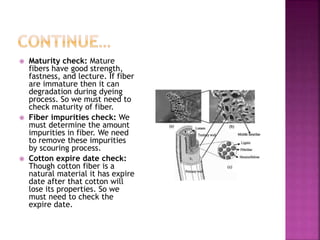  Maturity check: Mature
fibers have good strength,
fastness, and lecture. If fiber
are immature then it can
degradation during dyeing
process. So we must need to
check maturity of fiber.
 Fiber impurities check: We
must determine the amount
impurities in fiber. We need
to remove these impurities
by scouring process.
 Cotton expire date check:
Though cotton fiber is a
natural material it has expire
date after that cotton will
lose its properties. So we
must need to check the
expire date.
 