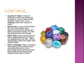  Country of origin: Cotton of
different country have different
properties, such as staple length,
strength, lecture etc, so we
obligingly check the country of
origin.
 Blend ratio: In case of blend fabric
we must check blend ratio.
Because according to blend ratio
fabric properties change. For that
dyeing parameter also change.
 Fabric GSM: During dyeing process
fabric degradation occurs. Fabric
can degrade up to (6-10)% . Before
dyeing fabric GSM must higher than
required GSM.
 Fabric shrinkage: Fabric can shrink
after dyeing so we need to check
and determine fabric shrink
percentage before dyeing and also
keep required allowance to got
required dimension of fabric.
 