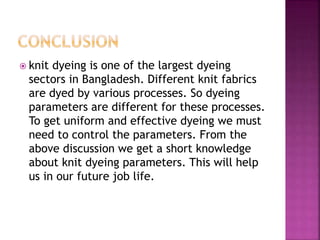  knit dyeing is one of the largest dyeing
sectors in Bangladesh. Different knit fabrics
are dyed by various processes. So dyeing
parameters are different for these processes.
To get uniform and effective dyeing we must
need to control the parameters. From the
above discussion we get a short knowledge
about knit dyeing parameters. This will help
us in our future job life.
 