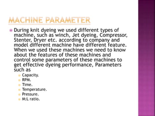  During knit dyeing we used different types of
machine, such as winch, Jet dyeing, Compressor,
Stenter, Dryer etc. according to company and
model different machine have different feature.
When we used these machines we need to know
about the features of these machines and
control some parameters of these machines to
get effective dyeing performance, Parameters
such as
 Capacity.
 RPM.
 Time.
 Temperature.
 Pressure.
 M:L ratio.
 