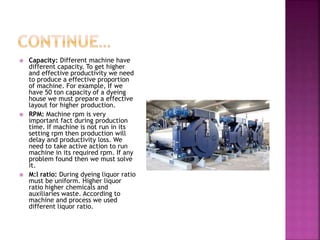  Capacity: Different machine have
different capacity. To get higher
and effective productivity we need
to produce a effective proportion
of machine. For example, If we
have 50 ton capacity of a dyeing
house we must prepare a effective
layout for higher production.
 RPM: Machine rpm is very
important fact during production
time. If machine is not run in its
setting rpm then production will
delay and productivity loss. We
need to take active action to run
machine in its required rpm. If any
problem found then we must solve
it.
 M:l ratio: During dyeing liquor ratio
must be uniform. Higher liquor
ratio higher chemicals and
auxiliaries waste. According to
machine and process we used
different liquor ratio.
 