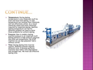  Temperature: During dyeing
temperature is very important stuff for
even and issue free dyeing. In case
temperature not notional then chemicals
will not effectively utilize. As a result
chemicals waste and more chemicals
required for expected dyeing. Machine
setting temperature can fall for
different problem we need to solve
these problems for uniform dyeing
 Pressure: Now in modern dyeing
machine pressure is an important stuff.
Dyeing perform in high pressure required
less time and temperature. By HTHP
machine we can dye polyester fabric
without carrier.
 Time: During dyeing time must be
control. Different process requires
different time. If process performs
overtime then fabric wills degradation
and strength loss. We must use effective
dyeing time.
 