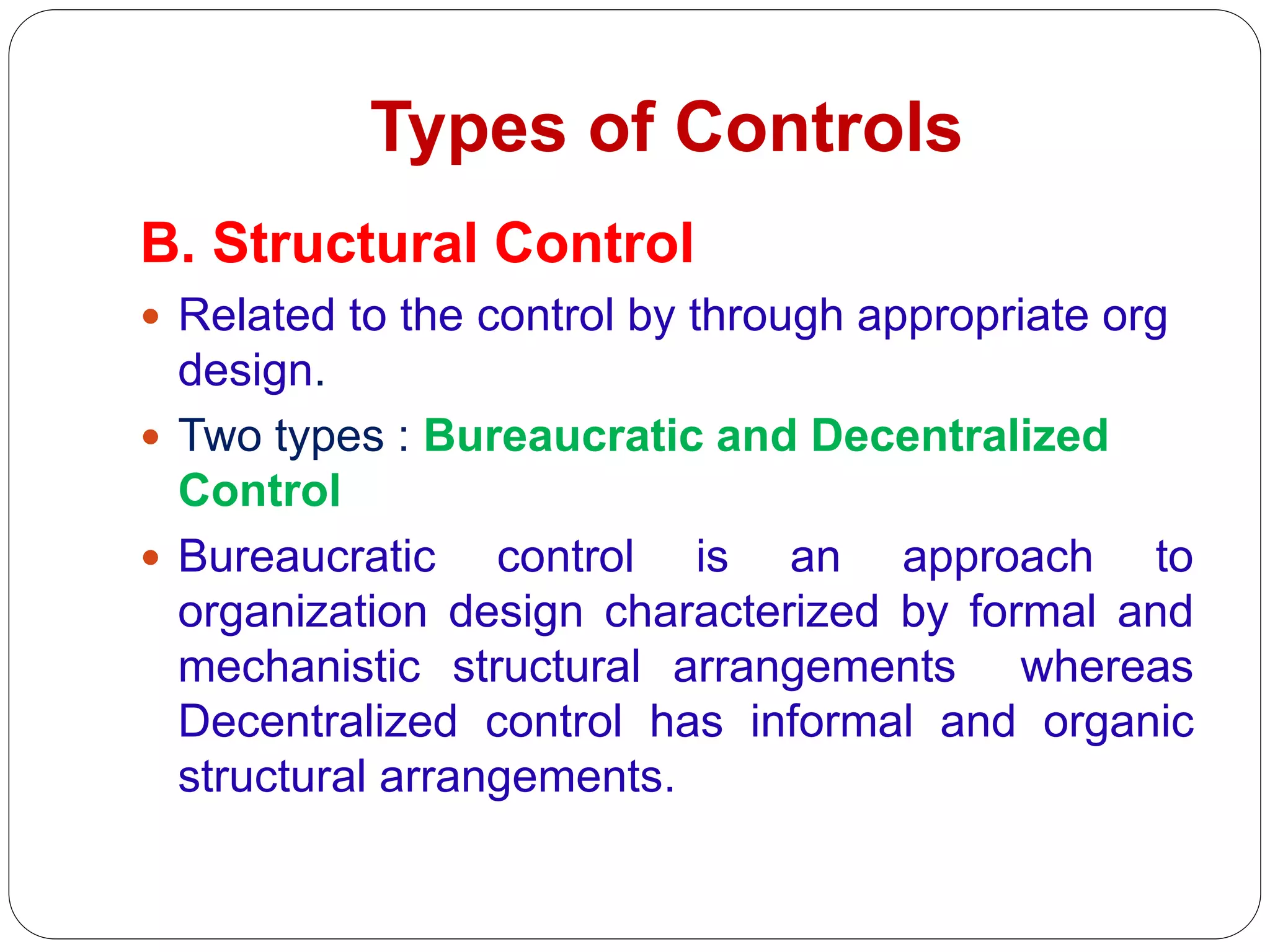Types of Controls
B. Structural Control
 Related to the control by through appropriate org
design.
 Two types : Bureaucratic and Decentralized
Control
 Bureaucratic control is an approach to
organization design characterized by formal and
mechanistic structural arrangements whereas
Decentralized control has informal and organic
structural arrangements.
 