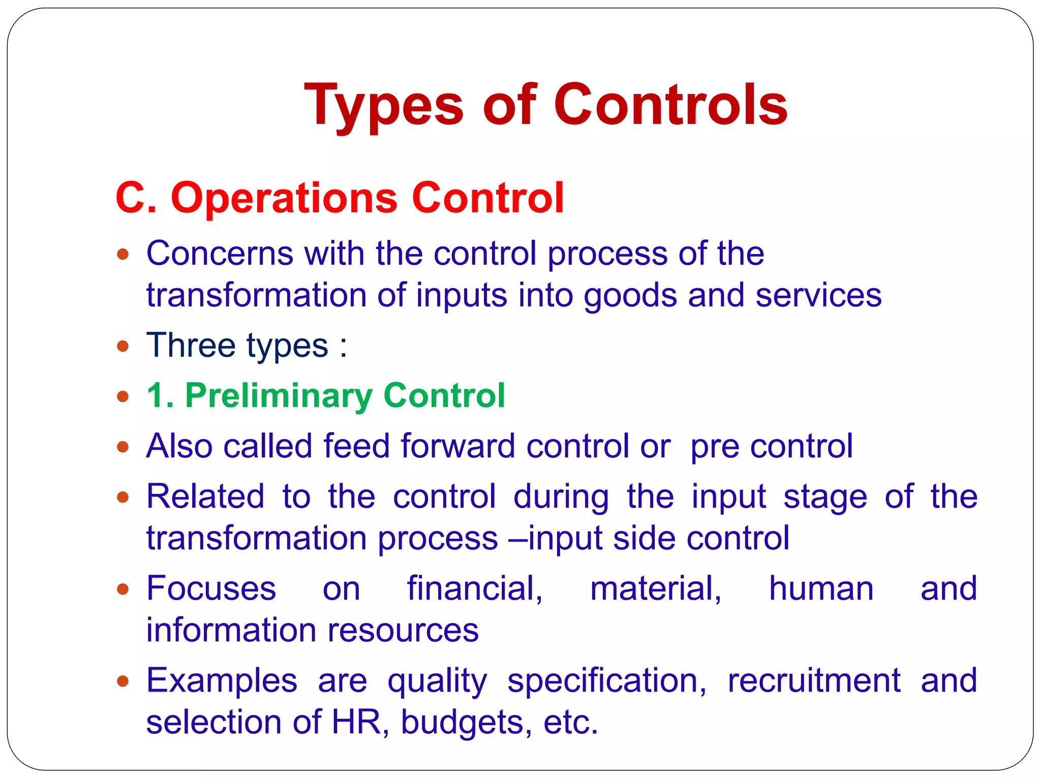 Types of Controls
C. Operations Control
 Concerns with the control process of the
transformation of inputs into goods and services
 Three types :
 1. Preliminary Control
 Also called feed forward control or pre control
 Related to the control during the input stage of the
transformation process –input side control
 Focuses on financial, material, human and
information resources
 Examples are quality specification, recruitment and
selection of HR, budgets, etc.
 