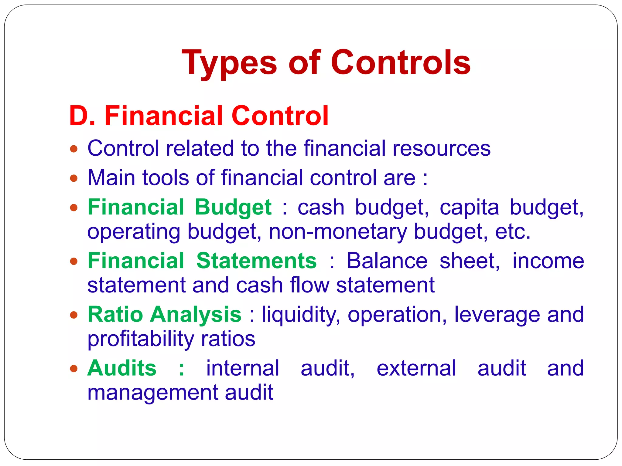 Types of Controls
D. Financial Control
 Control related to the financial resources
 Main tools of financial control are :
 Financial Budget : cash budget, capita budget,
operating budget, non-monetary budget, etc.
 Financial Statements : Balance sheet, income
statement and cash flow statement
 Ratio Analysis : liquidity, operation, leverage and
profitability ratios
 Audits : internal audit, external audit and
management audit
 