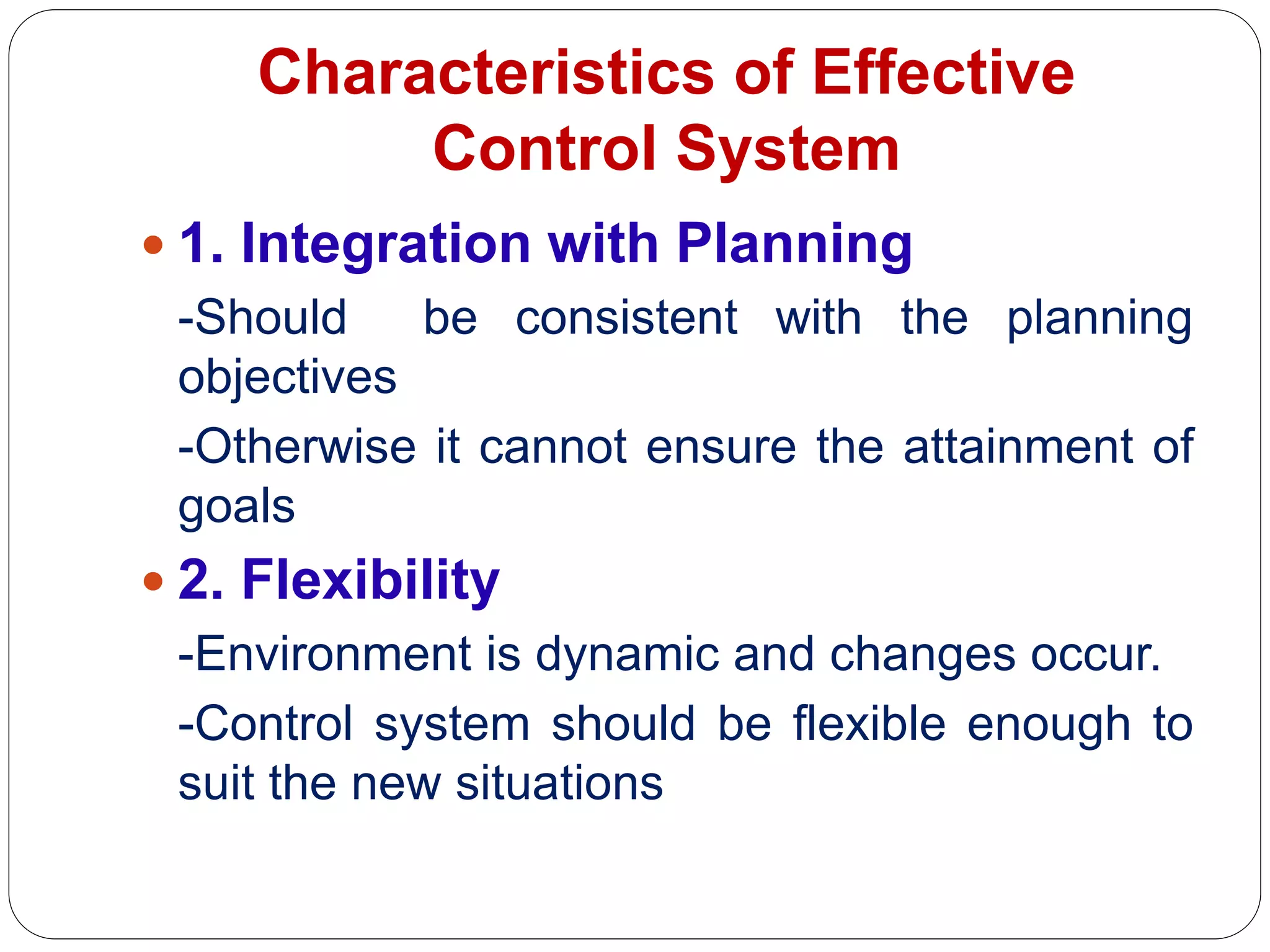 Characteristics of Effective
Control System
 1. Integration with Planning
-Should be consistent with the planning
objectives
-Otherwise it cannot ensure the attainment of
goals
 2. Flexibility
-Environment is dynamic and changes occur.
-Control system should be flexible enough to
suit the new situations
 