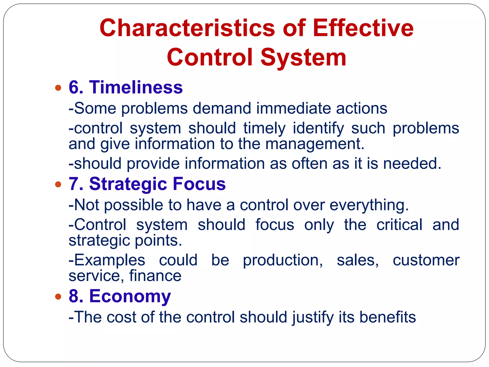 Characteristics of Effective
Control System
 6. Timeliness
-Some problems demand immediate actions
-control system should timely identify such problems
and give information to the management.
-should provide information as often as it is needed.
 7. Strategic Focus
-Not possible to have a control over everything.
-Control system should focus only the critical and
strategic points.
-Examples could be production, sales, customer
service, finance
 8. Economy
-The cost of the control should justify its benefits
 