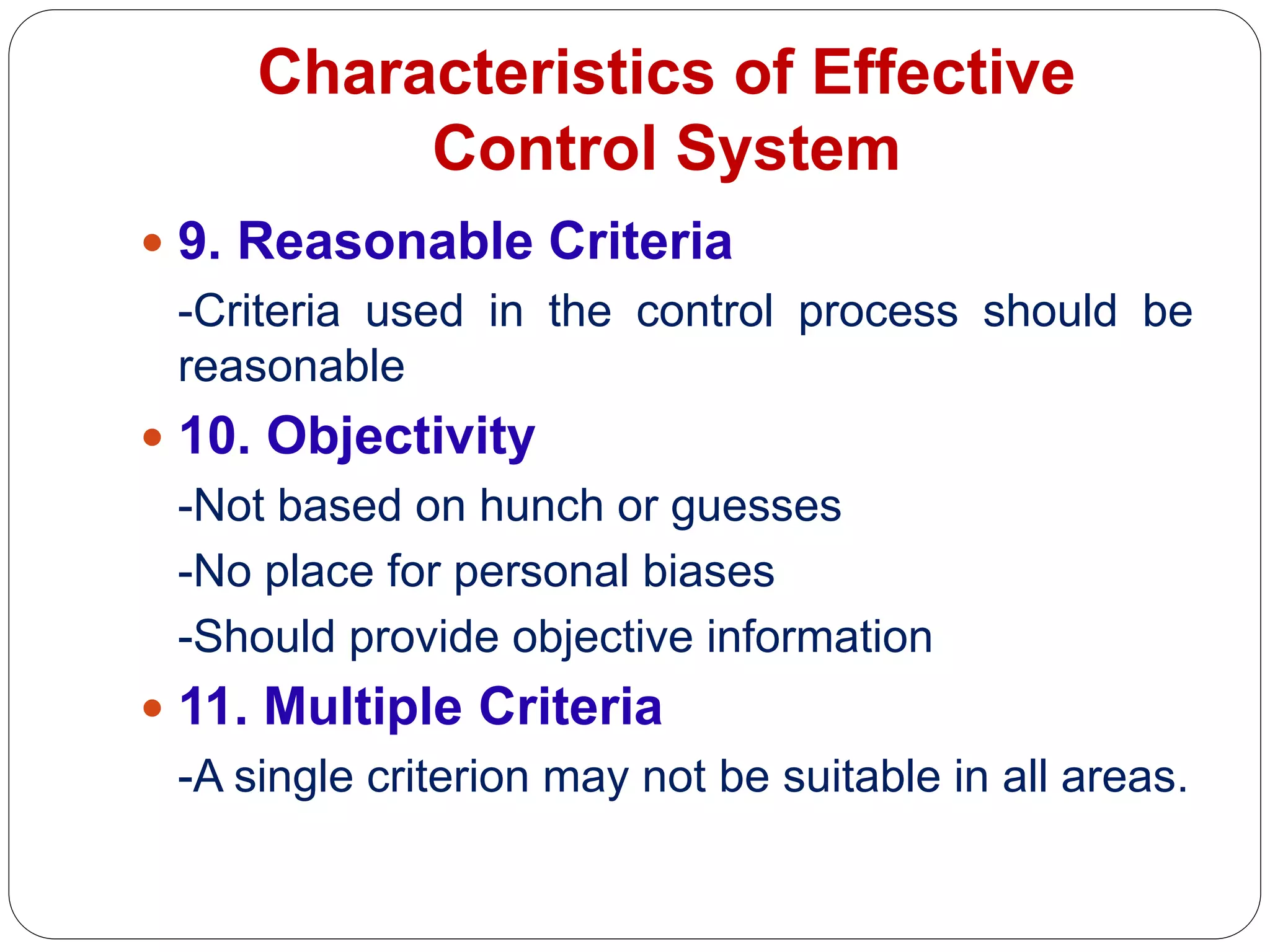 Characteristics of Effective
Control System
 9. Reasonable Criteria
-Criteria used in the control process should be
reasonable
 10. Objectivity
-Not based on hunch or guesses
-No place for personal biases
-Should provide objective information
 11. Multiple Criteria
-A single criterion may not be suitable in all areas.
 