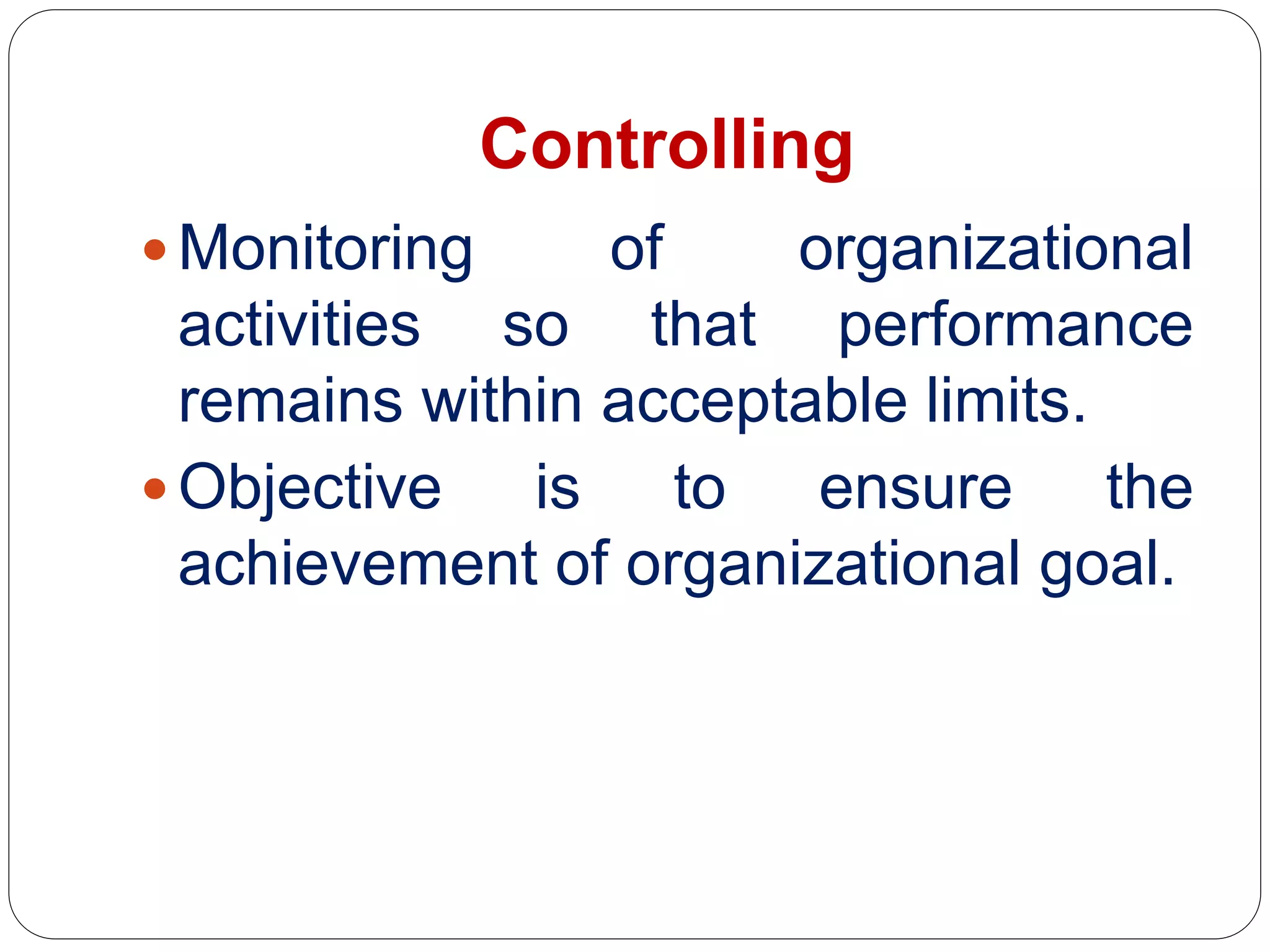 Controlling
 Monitoring of organizational
activities so that performance
remains within acceptable limits.
 Objective is to ensure the
achievement of organizational goal.
 