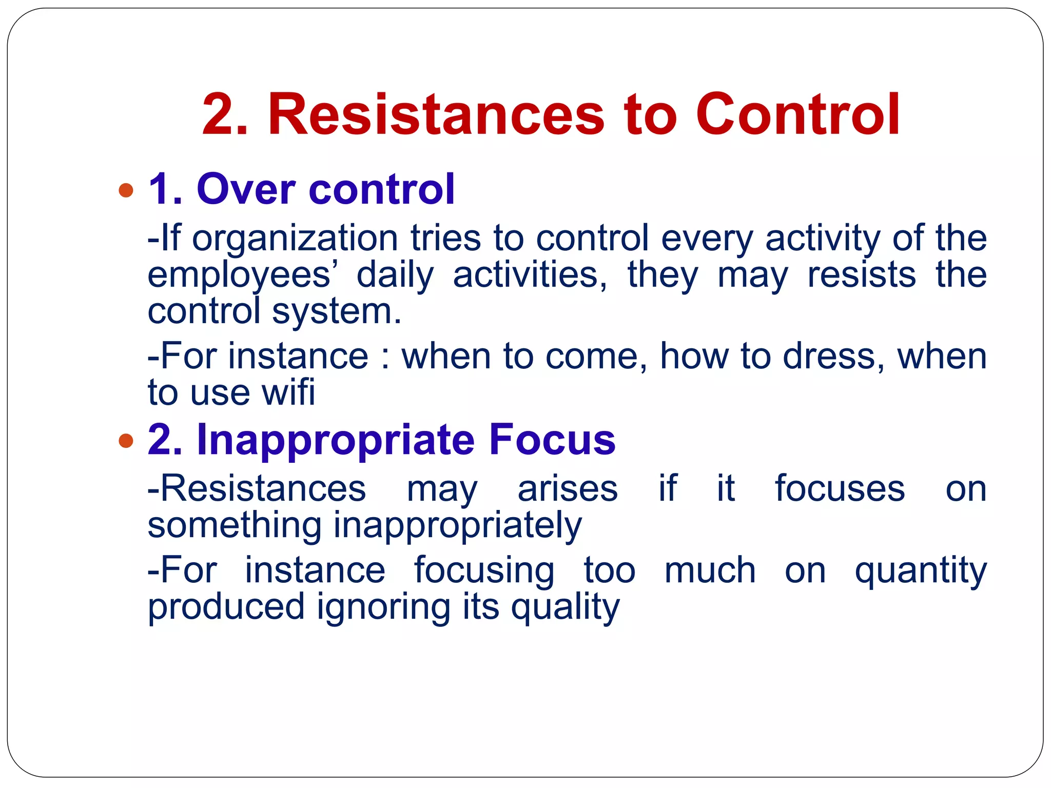 2. Resistances to Control
 1. Over control
-If organization tries to control every activity of the
employees’ daily activities, they may resists the
control system.
-For instance : when to come, how to dress, when
to use wifi
 2. Inappropriate Focus
-Resistances may arises if it focuses on
something inappropriately
-For instance focusing too much on quantity
produced ignoring its quality
 