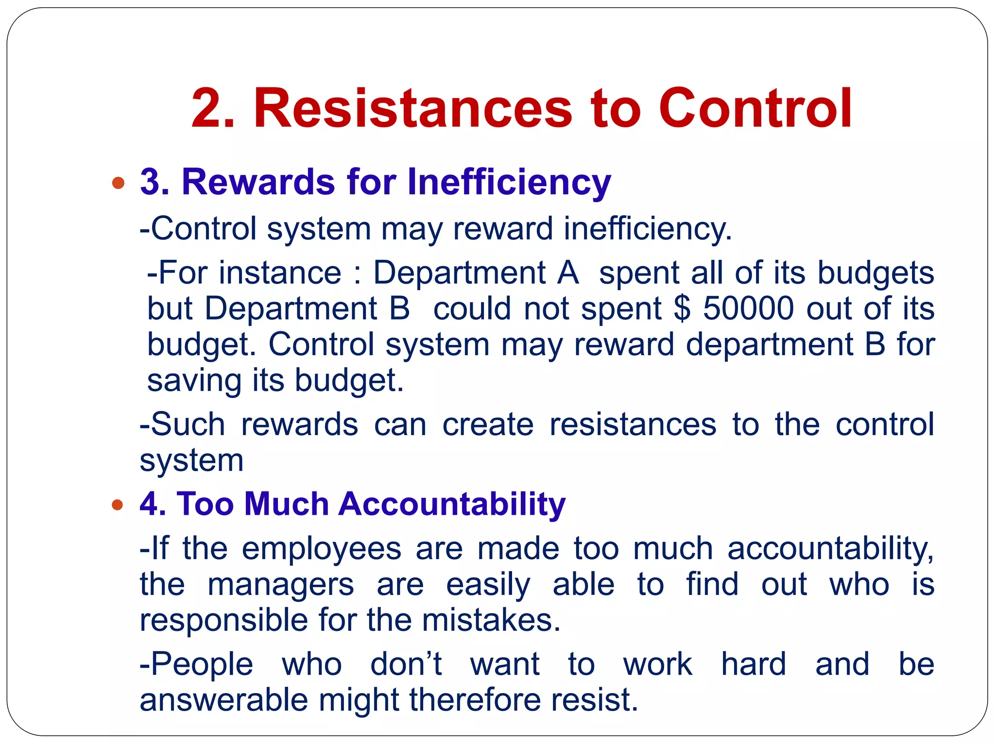 2. Resistances to Control
 3. Rewards for Inefficiency
-Control system may reward inefficiency.
-For instance : Department A spent all of its budgets
but Department B could not spent $ 50000 out of its
budget. Control system may reward department B for
saving its budget.
-Such rewards can create resistances to the control
system
 4. Too Much Accountability
-If the employees are made too much accountability,
the managers are easily able to find out who is
responsible for the mistakes.
-People who don’t want to work hard and be
answerable might therefore resist.
 