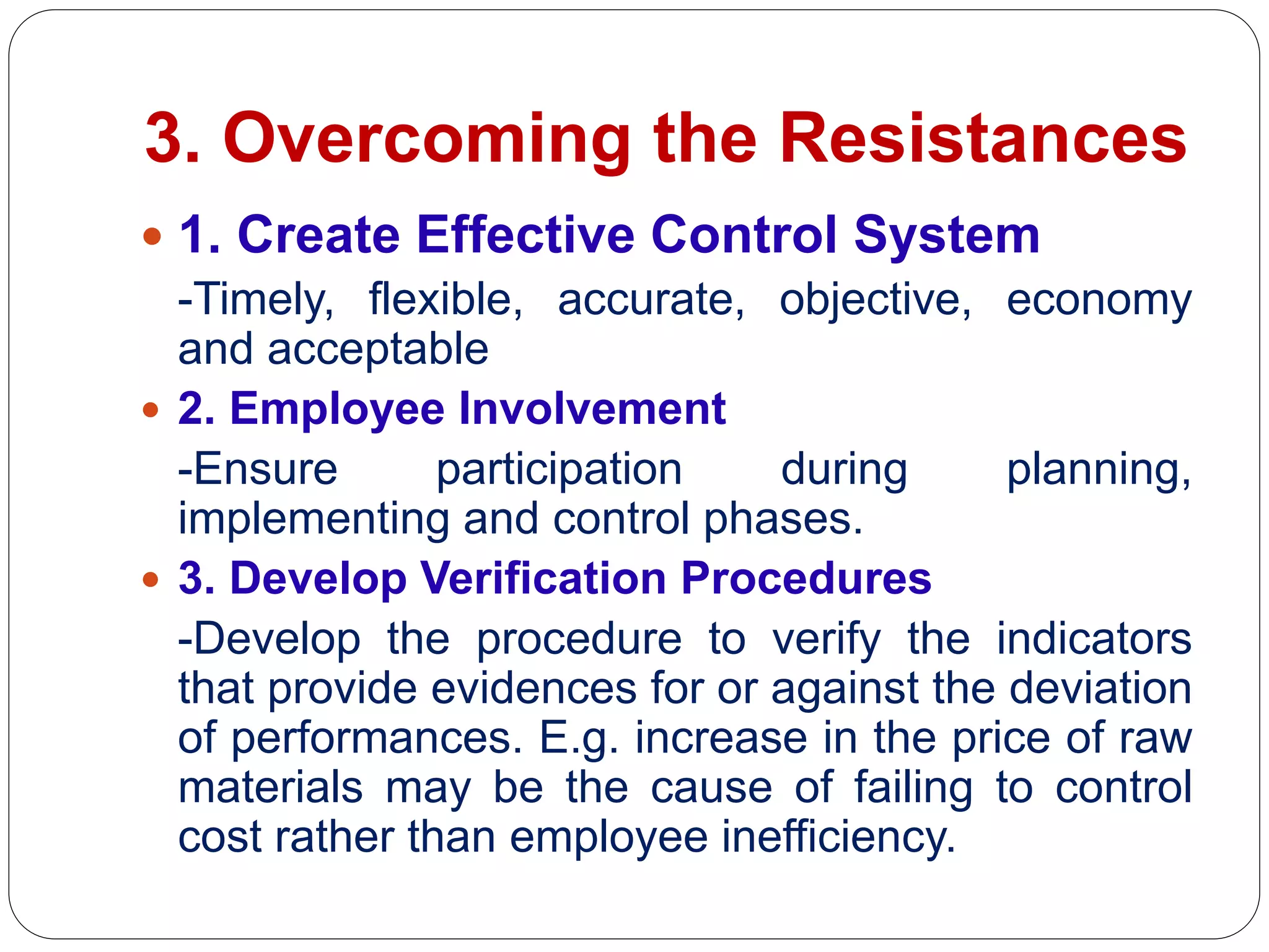 3. Overcoming the Resistances
 1. Create Effective Control System
-Timely, flexible, accurate, objective, economy
and acceptable
 2. Employee Involvement
-Ensure participation during planning,
implementing and control phases.
 3. Develop Verification Procedures
-Develop the procedure to verify the indicators
that provide evidences for or against the deviation
of performances. E.g. increase in the price of raw
materials may be the cause of failing to control
cost rather than employee inefficiency.
 