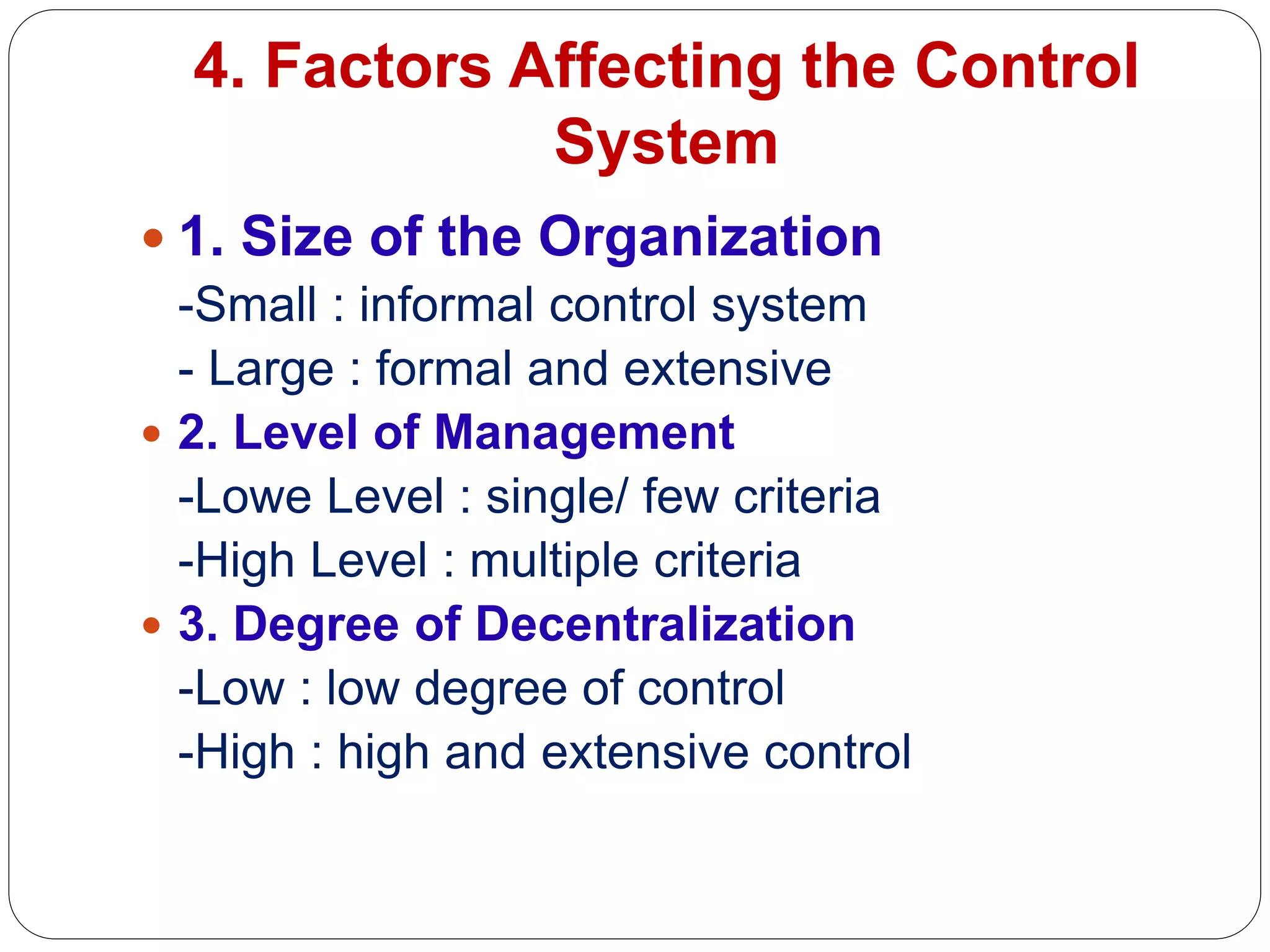 4. Factors Affecting the Control
System
 1. Size of the Organization
-Small : informal control system
- Large : formal and extensive
 2. Level of Management
-Lowe Level : single/ few criteria
-High Level : multiple criteria
 3. Degree of Decentralization
-Low : low degree of control
-High : high and extensive control
 
