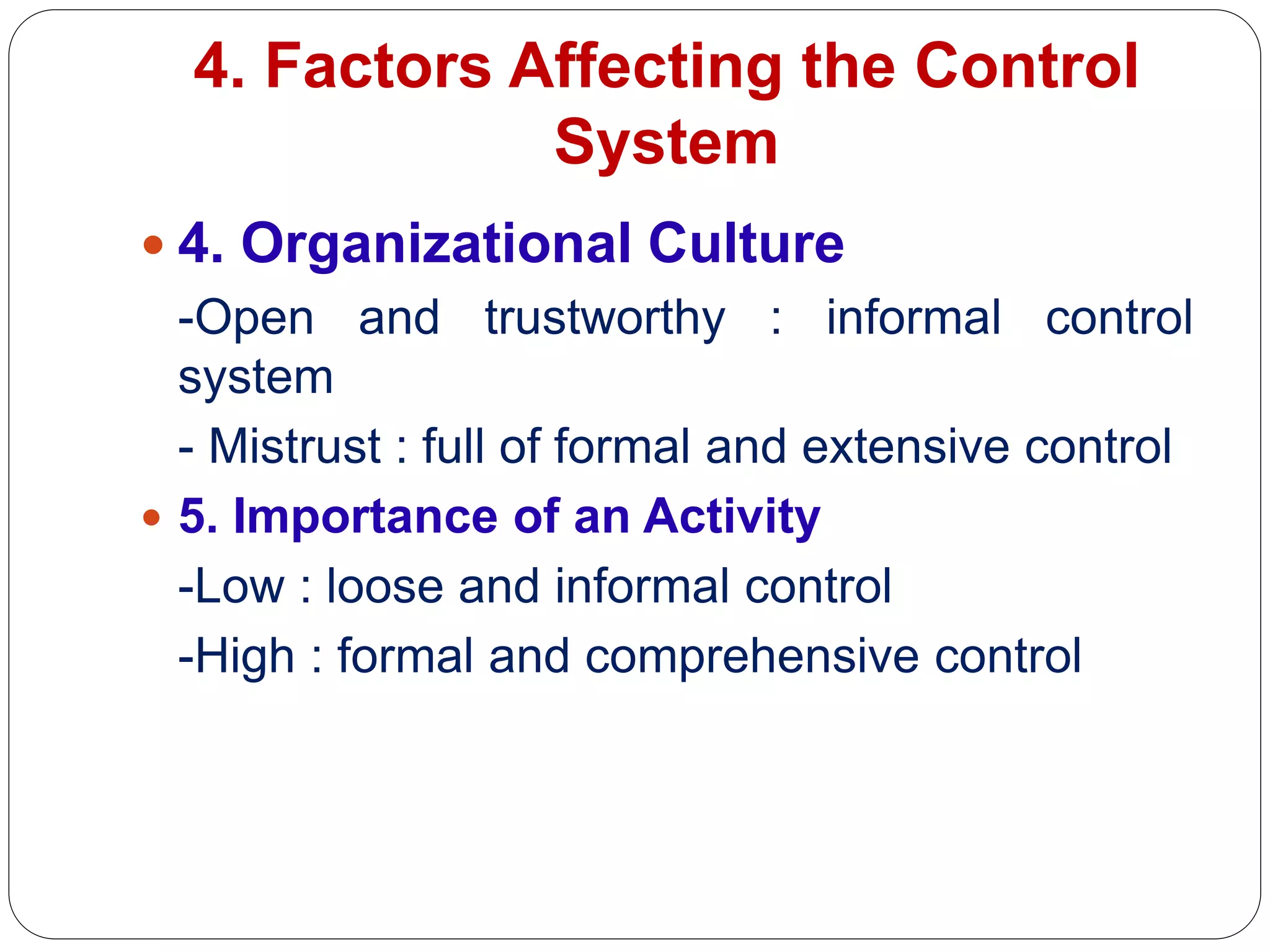 4. Factors Affecting the Control
System
 4. Organizational Culture
-Open and trustworthy : informal control
system
- Mistrust : full of formal and extensive control
 5. Importance of an Activity
-Low : loose and informal control
-High : formal and comprehensive control
 
