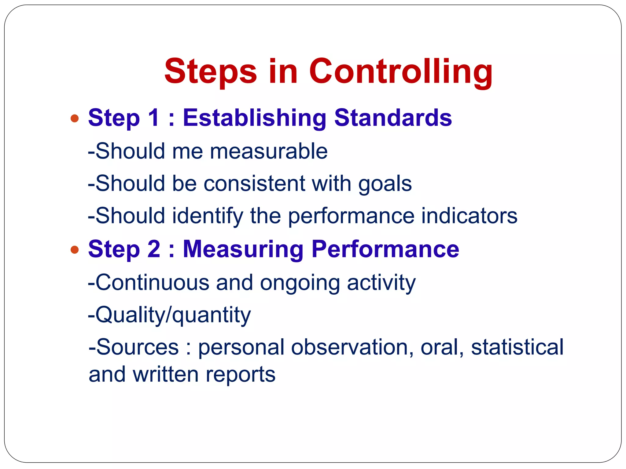 Steps in Controlling
 Step 1 : Establishing Standards
-Should me measurable
-Should be consistent with goals
-Should identify the performance indicators
 Step 2 : Measuring Performance
-Continuous and ongoing activity
-Quality/quantity
-Sources : personal observation, oral, statistical
and written reports
 