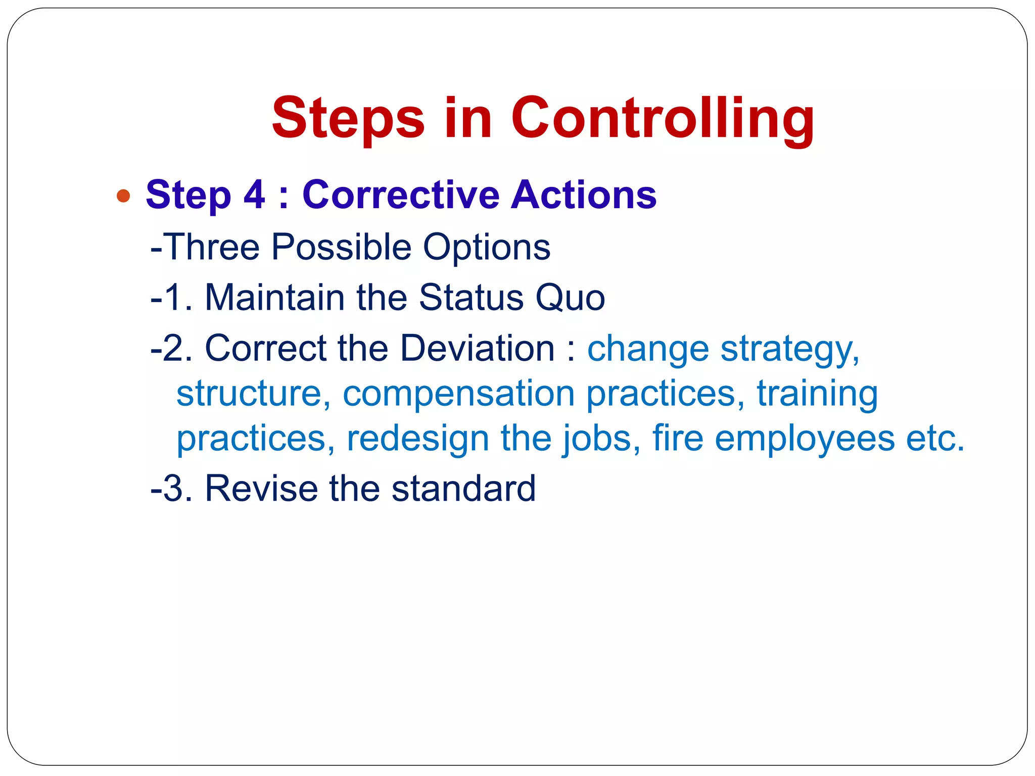 Steps in Controlling
 Step 4 : Corrective Actions
-Three Possible Options
-1. Maintain the Status Quo
-2. Correct the Deviation : change strategy,
structure, compensation practices, training
practices, redesign the jobs, fire employees etc.
-3. Revise the standard
 