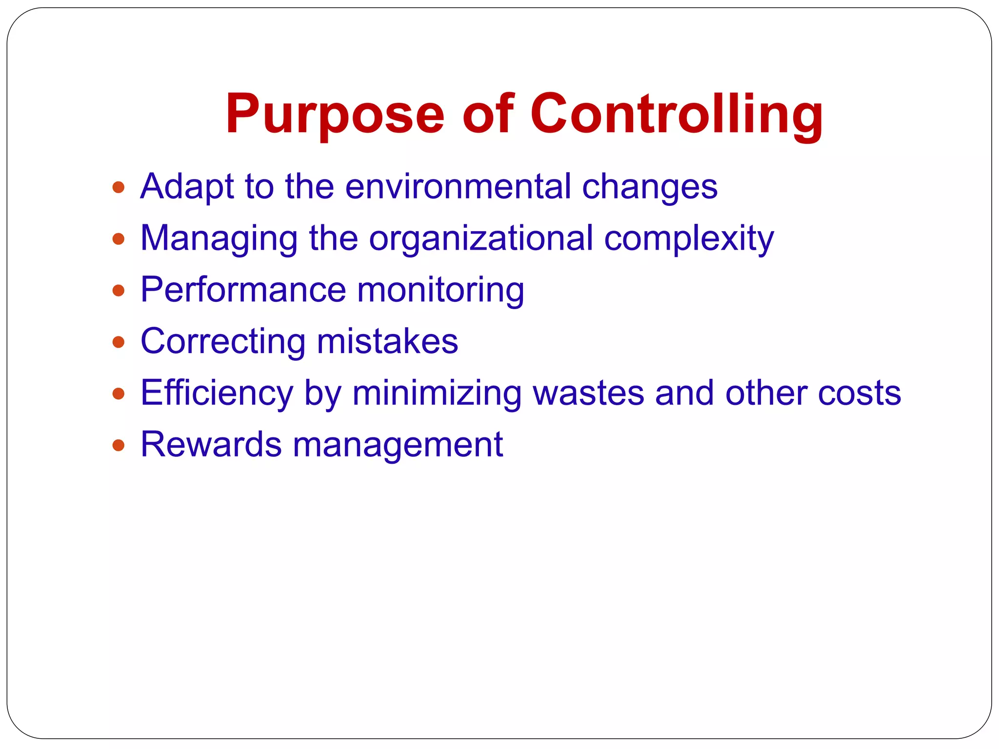 Purpose of Controlling
 Adapt to the environmental changes
 Managing the organizational complexity
 Performance monitoring
 Correcting mistakes
 Efficiency by minimizing wastes and other costs
 Rewards management
 