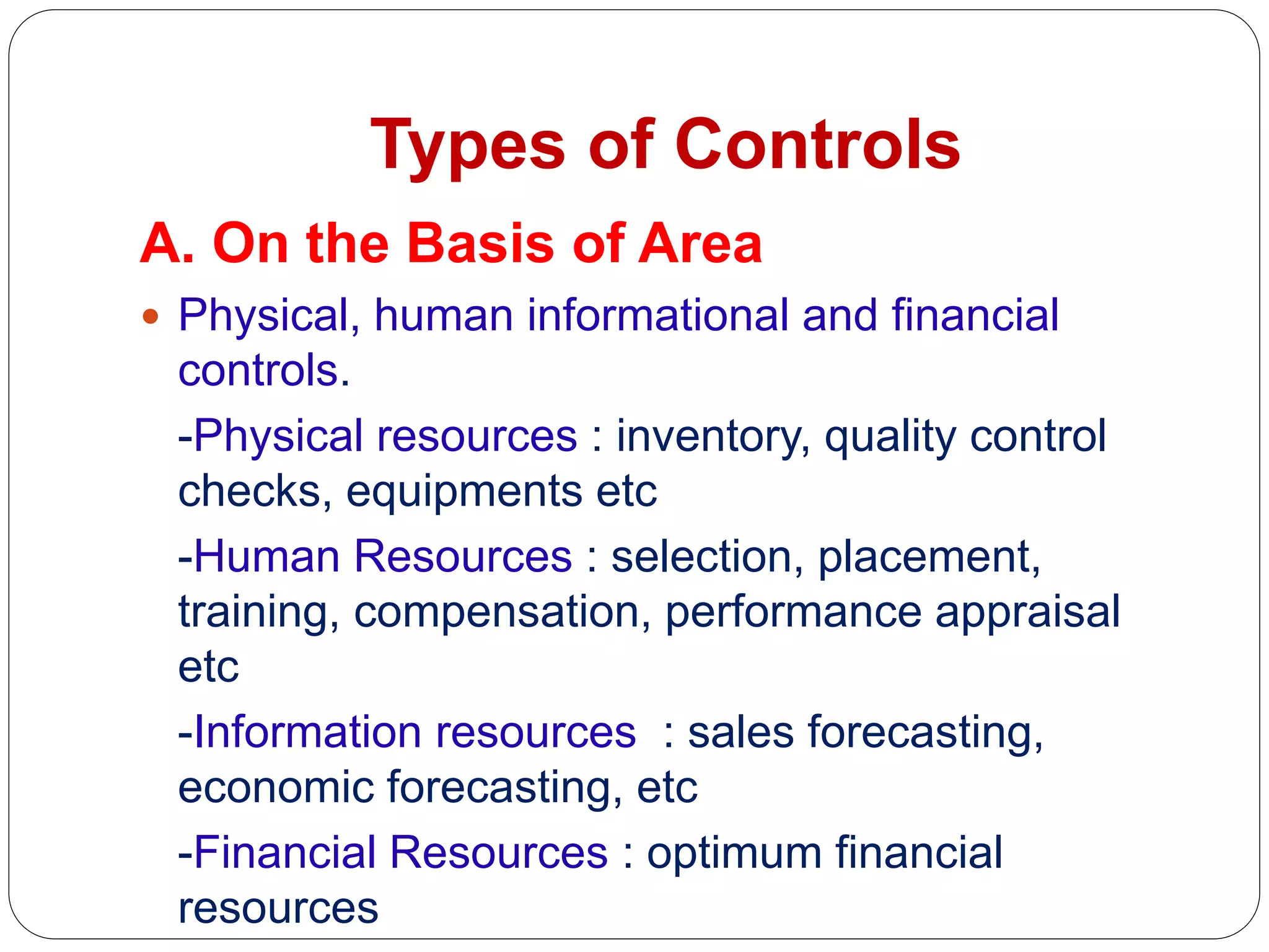 Types of Controls
A. On the Basis of Area
 Physical, human informational and financial
controls.
-Physical resources : inventory, quality control
checks, equipments etc
-Human Resources : selection, placement,
training, compensation, performance appraisal
etc
-Information resources : sales forecasting,
economic forecasting, etc
-Financial Resources : optimum financial
resources
 