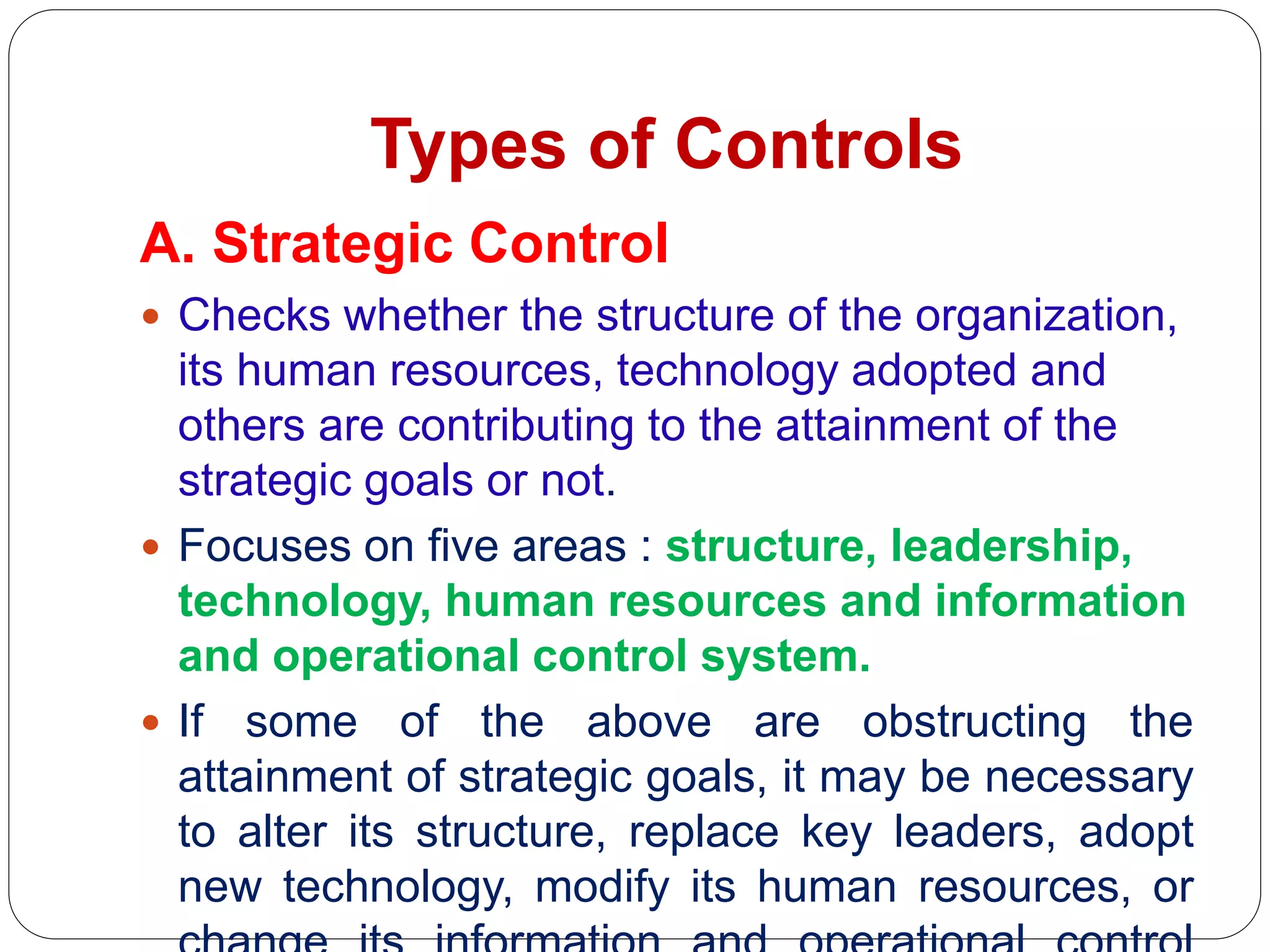 Types of Controls
A. Strategic Control
 Checks whether the structure of the organization,
its human resources, technology adopted and
others are contributing to the attainment of the
strategic goals or not.
 Focuses on five areas : structure, leadership,
technology, human resources and information
and operational control system.
 If some of the above are obstructing the
attainment of strategic goals, it may be necessary
to alter its structure, replace key leaders, adopt
new technology, modify its human resources, or
 