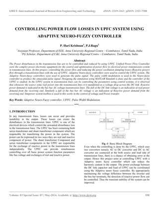 IJRET: International Journal of Research in Engineering and Technology eISSN: 2319-1163 | pISSN: 2321-7308
__________________________________________________________________________________________
Volume: 03 Special Issue: 07 | May-2014, Available @ http://www.ijret.org 558
CONTROLLING POWER FLOW LOSSES IN UPFC SYSTEM USING
ADAPTIVE NEURO-FUZZY CONTROLLER
P. Hari Krishnan1
, P.J.Ragu2
1
Assistant Professor, Department of EEE, Anna University Regional Centre – Coimbatore, Tamil Nadu, India
2
PG Scholar, Department of C&I, Anna University Regional Centre – Coimbatore, Tamil Nadu, India
Abstract
The Power disturbances in the transmission line are to be controlled and reduced by using UPFC. Unified Power Flow Controller
were the complex power electronic equipment for the control and optimization of power flow in electrical power transmission system
in transmission lines. In this project, controlling the power flow and reducing the power oscillation damping losses (Reactive power)
flow through a transmission lines with the use of UPFC. Adaptive Neuro-fuzzy controllers were used to control the UPFC system. The
Adaptive Neuro-fuzzy controllers were used to generate the pulse signal. The pulse width modulation is used in the Neuro-fuzzy
controller to produce the sinusoidal pulse signal. Designing the simulation using MATLAB Simulink is done and the controller of the
UPFC is studied. In the UPFC system in transmission lines can be controlling the parameters using control systems, it is observed
that whenever the source some real power into the transmission lines it is manifested as a voltage drop across the DC link. Reactive
power demand is indicated in the bus bar AC voltage transmission lines. The fall of the DC link voltage is an indication of real power
demand from the receiving end. Similarly a fall of the bus bar AC voltage is an indication of Reactive power demand from the
receiving end. Simpower system toolbox is used in this works in the control of voltage and Power transfer.
Key Words: Adaptive Neuro-Fuzzy controller, UPFC, Pulse Width Modulation.
--------------------------------------------------------------------***----------------------------------------------------------------------
1. INTRODUCTION
In any transmission lines, losses can occur and provides
instability in the output. These losses can create the
disturbances in the transmission lines. UPFC is one of the
electrical devices which control the unwanted disturbance loss
in the transmission lines. The UPFC has been containing both
series transformer and shunt transformer component which are
responsible for transferring the power in the system. The
power can be expressed in two ways they are real and reactive
component of power. The shunt transformer Component and
series transformer components in the UPFC are responsible
for the exchange of reactive power in the transmission lines
independently. The UPFC can provide simultaneous
controlling over all basic power system function parameters
like bus voltage and exchanges of real and reactive power.
Fig -1: Basic Block Diagram
Even when the controlling is done by the UPFC, which uses
two converters namely AC to DC converter and DC to AC
converter are connected at the both source and load side of
transmission lines, there is a chance of obtaining error at the
output. Hence this project aims at controlling UPFC with a
Adaptive neuro fuzzy controller which can reduce the
harmonic content in the output. The power exchange between
the DC link capacitor and load of UPFC can be coordinated
using the Adaptive neuro fuzzy controller. By appropriately
maintaining the voltage difference between the inverter and
the bus bar terminals, the direction of reactive power flow can
be controlled. Thus the transient stability of the system can be
improved.
 